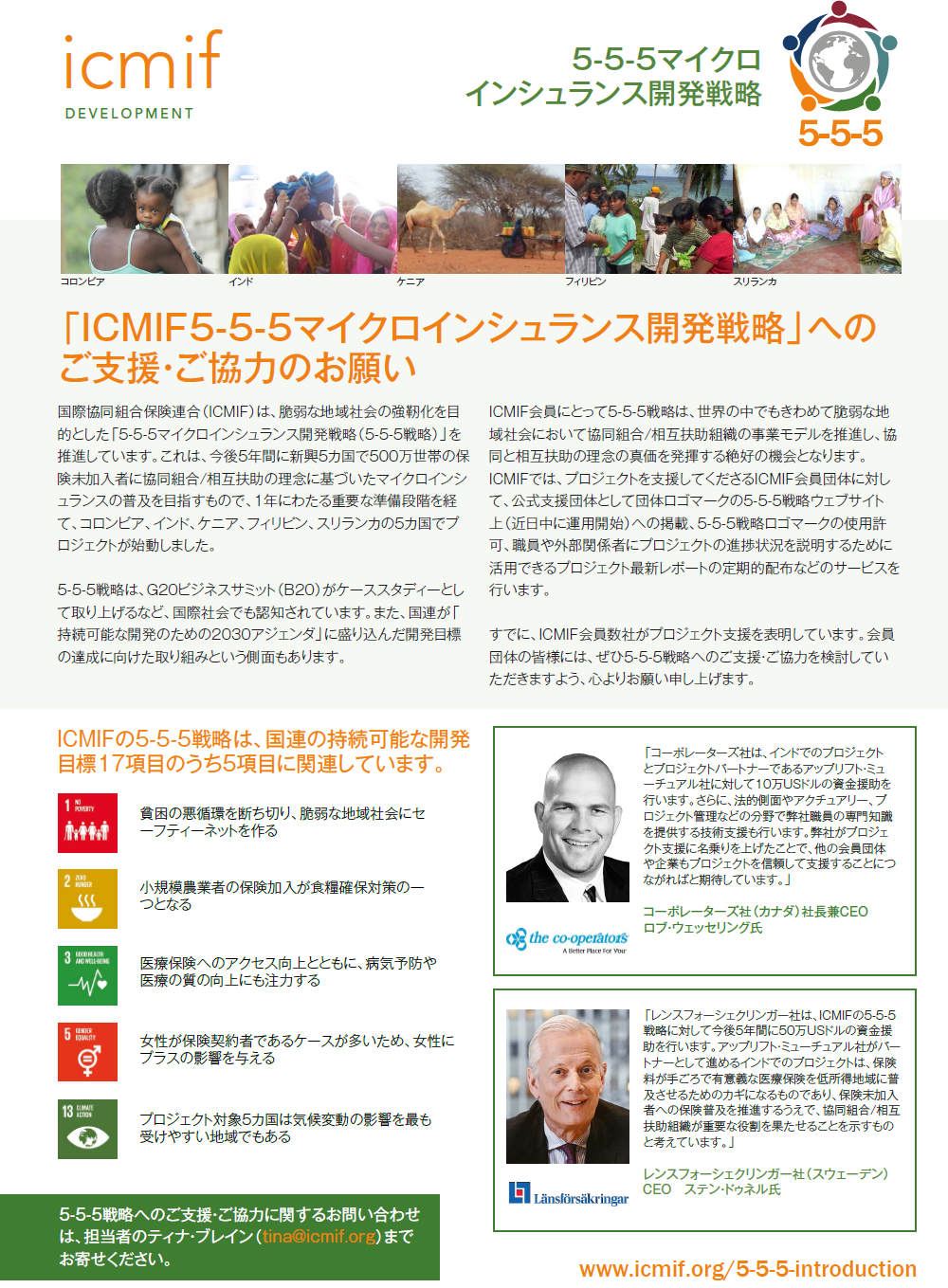 国際協同組合保険連合（ICMIF）は、脆弱な地域社会の強靭化を目的とした「5-5-5マイクロインシュランス開発戦略（5-5-5戦略）」を推進しています。これは、今後5年間に新興5カ国で500万世帯の保険未加入者に協同組合/相互扶助の理念に基づいたマイクロインシュランスの普及を目指すもので、1年にわたる重要な準備段階を経て、コロンビア、インド、ケニア、フィリピン、スリランカの5カ国でプロジェクトが始動しました。5-5-5戦略は、G20ビジネスサミット（B20）がケーススタディーとして取り上げるなど、国際社会でも認知されています。また、国連が「持続可能な開発のための2030アジェンダ」に盛り込んだ開発目標の達成に向けた取り組みという側面もあります。ICMIF会員にとって5-5-5戦略は、世界の中でもきわめて脆弱な地域社会において協同組合/相互扶助組織の事業モデルを推進し、協同と相互扶助の理念の真価を発揮する絶好の機会となります。ICMIFでは、プロジェクトを支援してくださるICMIF会員団体に対して、公式支援団体として団体ロゴマークの5-5-5戦略ウェブサイト上（近日中に運用開始）への掲載、5-5-5戦略ロゴマークの使用許可、職員や外部関係者にプロジェクトの進捗状況を説明するために活用できるプロジェクト最新レポートの定期的配布などのサービスを行います。すでに、ICMIF会員数社がプロジェクト支援を表明しています。会員団体の皆様には、ぜひ5-5-5戦略へのご支援・ご協力を検討していただきますよう、心よりお願い申し上げます。ICMIFの5-5-5戦略は、国連の持続可能な開発目標17項目のうち5項目に関連しています。貧困の悪循環を断ち切り、脆弱な地域社会にセーフティーネットを作る 小規模農業者の保険加入が食糧確保対策の一つとなる 医療保険へのアクセス向上とともに、病気予防や医療の質の向上にも注力する 女性が保険契約者であるケースが多いため、女性にプラスの影響を与える プロジェクト対象5カ国は気候変動の影響を最も受けやすい地域でもある 5-5-5戦略へのご支援・ご協力に関するお問い合わせは、担当者のティナ・ブレイン（tina@icmif.org）までお寄せください。 「コーポレーターズ社は、インドでのプロジェクトとプロジェクトパートナーであるアップリフト・ミューチュアル社に対して10万USドルの資金援助を行います。さらに、法的側面やアクチュアリー、プロジェクト管理などの分野で弊社職員の専門知識を提供する技術支援も行います。弊社がプロジェクト支援に名乗りを上げたことで、他の会員団体や企業もプロジェクトを信頼して支援することにつながればと期待しています。」 コーポレーターズ社（カナダ）社長兼CEO ロブ・ウェッセリング氏 「レンスフォーシェクリンガー社は、ICMIFの5-5-5戦略に対して今後5年間に50万USドルの資金援助を行います。アップリフト・ミューチュアル社がパートナーとして進めるインドでのプロジェクトは、保険料が手ごろで有意義な医療保険を低所得地域に普及させるためのカギになるものであり、保険未加入者への保険普及を推進するうえで、協同組合/相互扶助組織が重要な役割を果たせることを示すものと考えています。」 レンスフォーシェクリンガー社（スウェーデン） CEO　ステン・ドゥネル氏 www.icmif.org/5-5-5-introduction